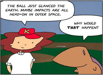 Bridget: The ball just glanced the earth. Maybe impacts are all head-on in outer space. | Meg: Why would that happen?