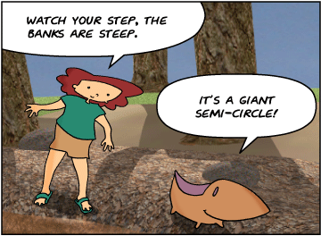 Bridget: Watch your step, the banks are steep. | Meg: It's a giant semi-circle!